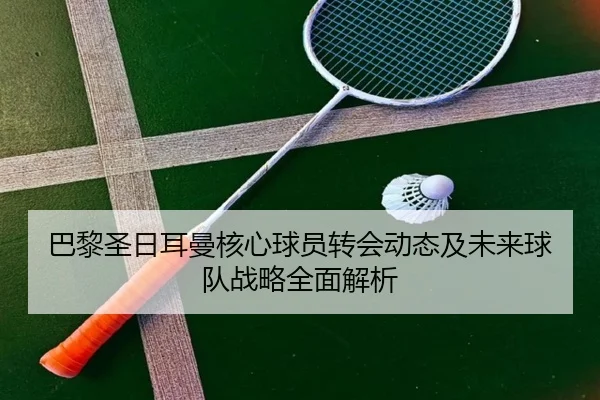 巴黎圣日耳曼核心球员转会动态及未来球队战略全面解析